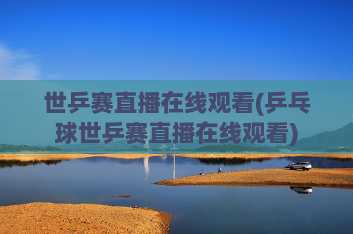 世乒赛直播在线观看(乒乓球世乒赛直播在线观看)
