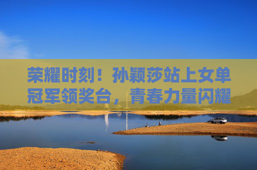荣耀时刻！孙颖莎站上女单冠军领奖台，青春力量闪耀赛场，孙颖莎女单登顶，青春闪耀荣耀赛场