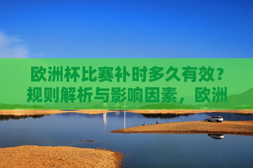 欧洲杯比赛补时多久有效?规则解析与影响因素,欧洲杯补时规则解析,有效时长及影响因素