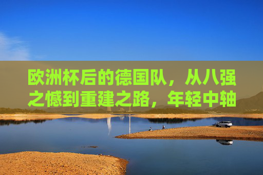 欧洲杯后的德国队,从八强之憾到重建之路,年轻中轴线能否扛起未来?欧洲杯八强憾别后,德国重建,年轻中轴线能否扛起未来?