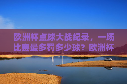 欧洲杯点球大战纪录,一场比赛最多罚多少球?欧洲杯点球大战纪录,一场比赛最多罚多少球?