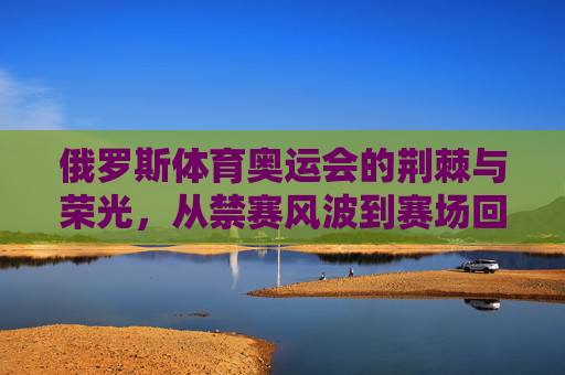 俄罗斯体育奥运会的荆棘与荣光，从禁赛风波到赛场回归，俄罗斯奥运体育，禁赛荆棘与赛场荣光