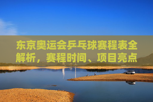 东京奥运会乒乓球赛程表全解析,赛程时间、项目亮点与观赛指南