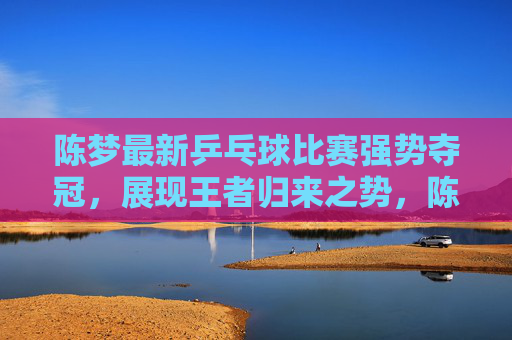 陈梦最新乒乓球比赛强势夺冠,展现王者归来之势,陈梦强势夺冠,王者归来!