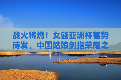 战火将燃！女篮亚洲杯蓄势待发，中国姑娘剑指荣耀之巅，战火将燃！中国女篮剑指亚洲杯荣耀之巅