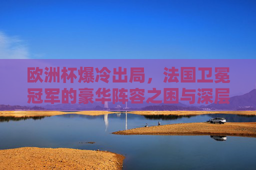 欧洲杯爆冷出局,法国卫冕冠军的豪华阵容之困与深层症结,欧洲杯爆冷出局,卫冕冠军法国的豪华阵容之困与深层症结
