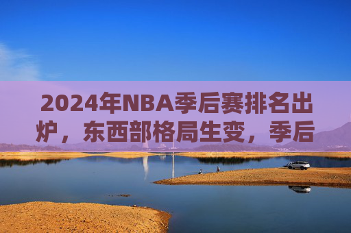 2024年NBA季后赛排名出炉，东西部格局生变，季后赛席位尘埃落定，2024年NBA季后赛排名出炉，东西部格局生变，席位尘埃落定
