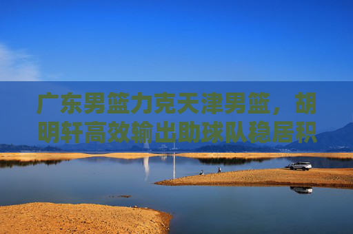 广东男篮力克天津男篮，胡明轩高效输出助球队稳居积分榜前列，广东男篮力克天津 胡明轩高效输出助队稳居积分榜前列