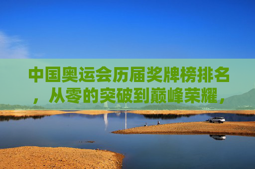 中国奥运会历届奖牌榜排名，从零的突破到巅峰荣耀，中国奥运历届奖牌榜，从零突破到巅峰荣耀