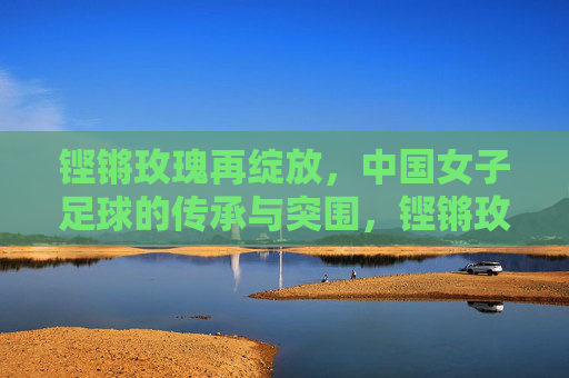 铿锵玫瑰再绽放,中国女子足球的传承与突围,铿锵玫瑰再绽放,传承与突围