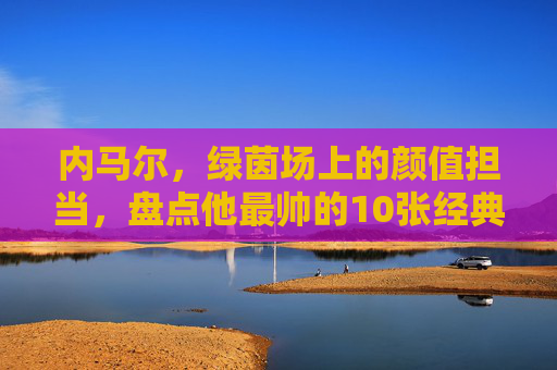 内马尔，绿茵场上的颜值担当，盘点他最帅的10张经典瞬间，内马尔，绿茵场颜值巅峰的10张经典瞬间