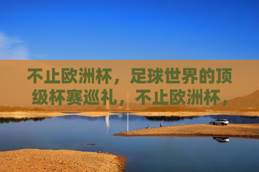 不止欧洲杯,足球世界的顶级杯赛巡礼,不止欧洲杯,足球世界顶级杯赛巡礼