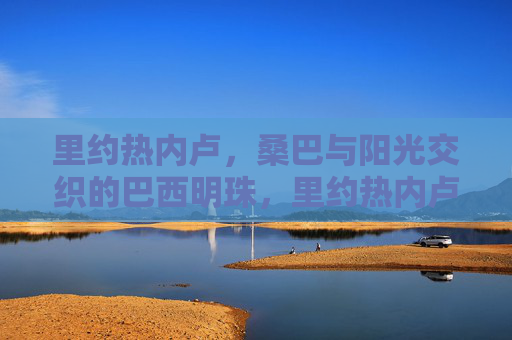 里约热内卢,桑巴与阳光交织的巴西明珠,里约热内卢,桑巴与阳光交织的巴西明珠