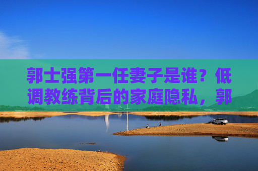 郭士强第一任妻子是谁?低调教练背后的家庭隐私,郭士强第一任妻子,低调教练背后的家庭隐私