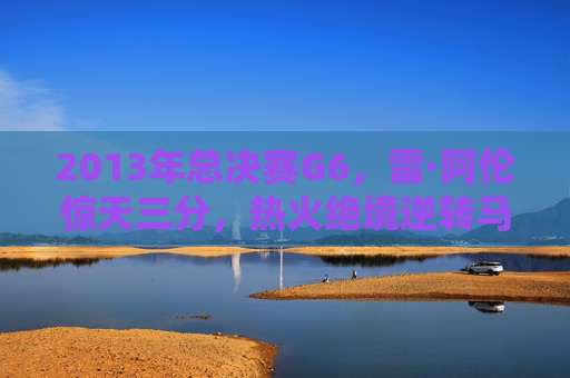 2013年总决赛G6，雷·阿伦惊天三分，热火绝境逆转马刺登顶，2013年总决赛G6，雷·阿伦惊天三分，热火绝境逆转马刺登顶