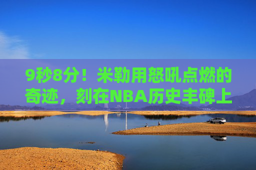 9秒8分!米勒用怒吼点燃的奇迹,刻在NBA历史丰碑上,米勒9秒8分怒吼奇迹,刻入NBA历史丰碑