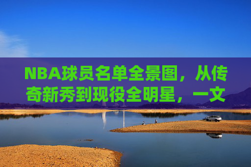 NBA球员名单全景图，从传奇新秀到现役全明星，一文读懂联盟阵容，NBA球员全景图，从传奇新秀到现役全明星，一文读懂联盟阵容