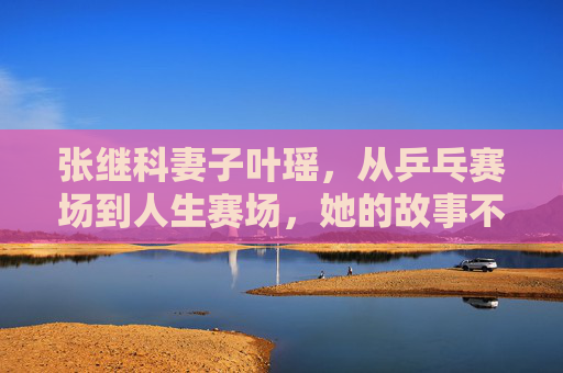 张继科妻子叶瑶,从乒乓赛场到人生赛场,她的故事不止冠军之妻,叶瑶,从乒乓赛场到人生赛场,不止冠军之妻
