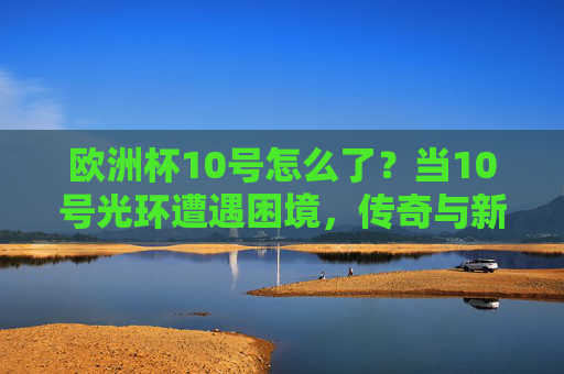 欧洲杯10号怎么了?当10号光环遭遇困境,传奇与新生代的碰撞,欧洲杯10号光环遇困,传奇与新世代的碰撞
