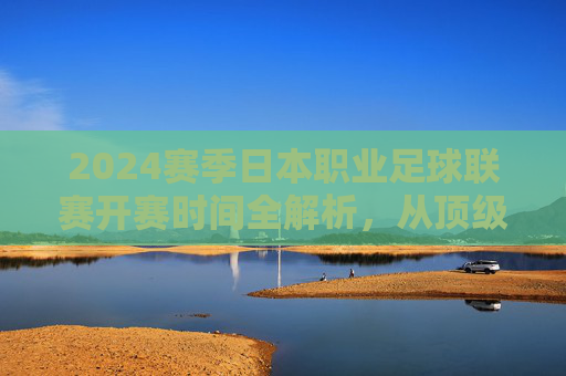 2024赛季日本职业足球联赛开赛时间全解析，从顶级联赛到三级联赛的赛程指南，2024赛季日本职业足球联赛各级联赛开赛时间与赛程指南