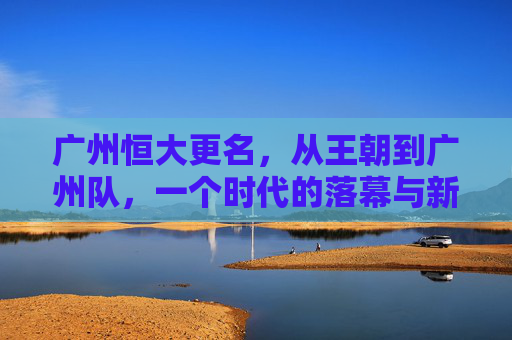 广州恒大更名，从王朝到广州队，一个时代的落幕与新生，广州恒大更名，王朝落幕，广州队新生