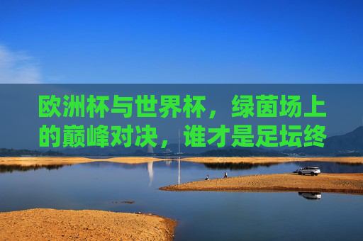 欧洲杯与世界杯,绿茵场上的巅峰对决,谁才是足坛终极荣光?欧洲杯VS世界杯,绿茵巅峰对决,谁为足坛终极荣光?