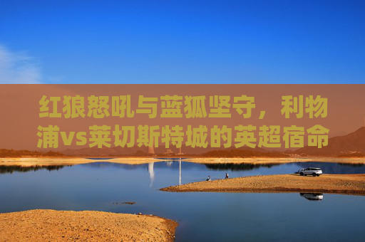 红狼怒吼与蓝狐坚守，利物浦vs莱切斯特城的英超宿命对决，红狼怒吼与蓝狐坚守，英超宿命对决