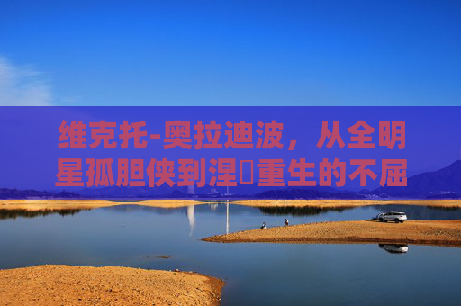 维克托-奥拉迪波,从全明星孤胆侠到涅槃重生的不屈斗士,维克托-奥拉迪波,从全明星孤胆侠到涅槃重生的不屈斗士