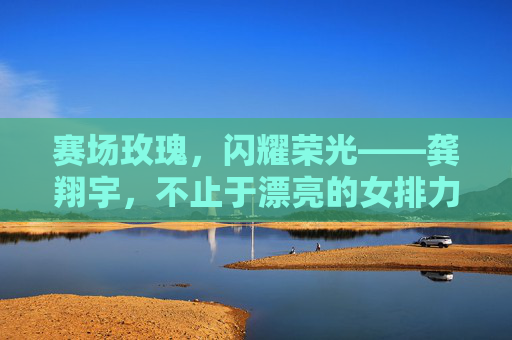 赛场玫瑰,闪耀荣光——龚翔宇,不止于漂亮的女排力量,龚翔宇赛场玫瑰闪耀荣光,女排力量不止漂亮