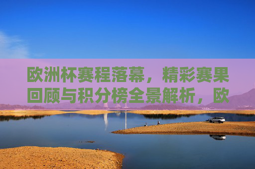 欧洲杯赛程落幕,精彩赛果回顾与积分榜全景解析,欧洲杯落幕,赛果回顾与积分榜全景解析