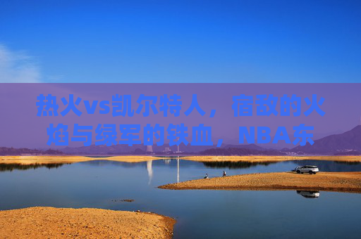 热火vs凯尔特人，宿敌的火焰与绿军的铁血，NBA东部的永恒战场，宿敌火焰与绿军铁血，NBA东部永恒战场