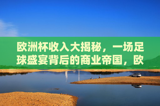欧洲杯收入大揭秘,一场足球盛宴背后的商业帝国,欧洲杯商业帝国,一场赛事的收入密码