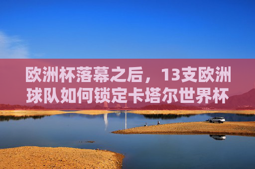 欧洲杯落幕之后，13支欧洲球队如何锁定卡塔尔世界杯门票？欧洲杯落幕，13支欧洲球队锁定卡塔尔世界杯门票