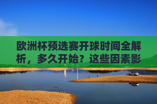 欧洲杯预选赛开球时间全解析，多久开始？这些因素影响赛程安排，欧洲杯预选赛开球时间全解析，多久开始？这些因素影响赛程安排