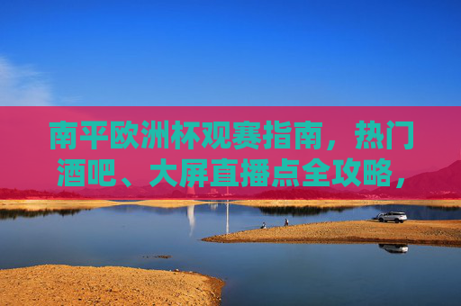 南平欧洲杯观赛指南,热门酒吧、大屏直播点全攻略,南平欧洲杯观赛热门酒吧与大屏直播点全攻略