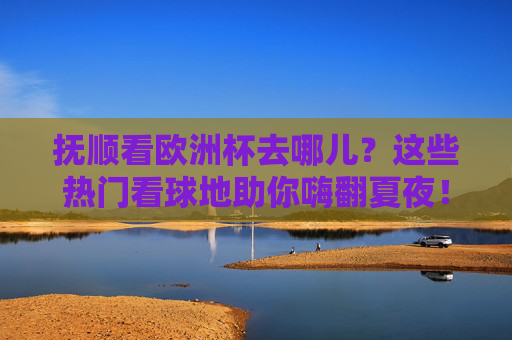 抚顺看欧洲杯去哪儿?这些热门看球地助你嗨翻夏夜!抚顺看欧洲杯去哪儿?热门看球地嗨翻夏夜