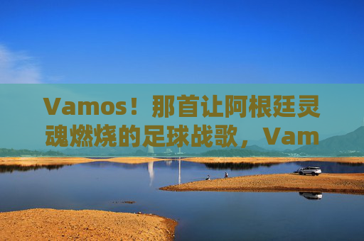 Vamos!那首让阿根廷灵魂燃烧的足球战歌,Vamos!阿根廷灵魂燃烧的足球战歌