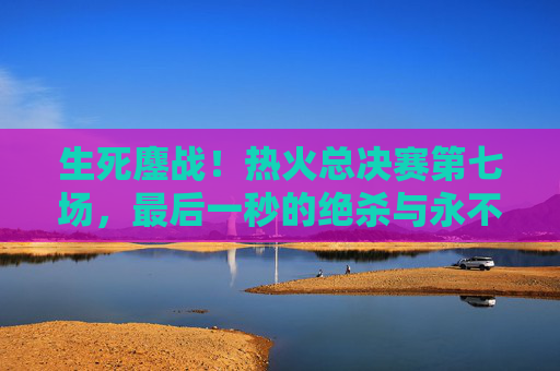 生死鏖战！热火总决赛第七场，最后一秒的绝杀与永不熄灭的斗志，生死鏖战！热火总决赛第七场绝杀，斗志永燃