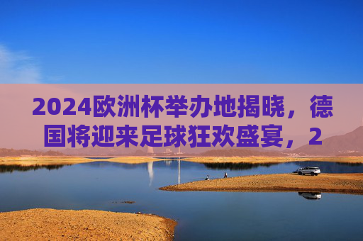 2024欧洲杯举办地揭晓，德国将迎来足球狂欢盛宴，2024欧洲杯举办地揭晓，德国将迎来足球狂欢盛宴