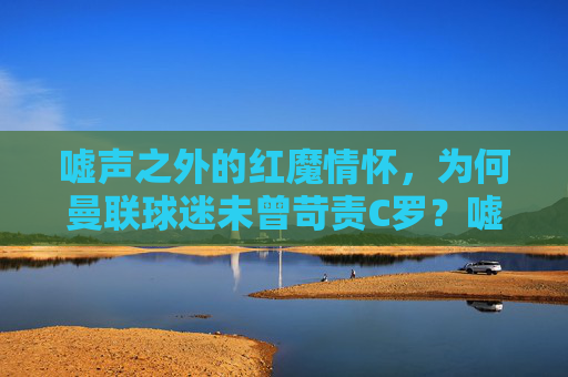 嘘声之外的红魔情怀,为何曼联球迷未曾苛责C罗?嘘声之外的红魔情怀,曼联球迷对C罗的未曾苛责之谜?