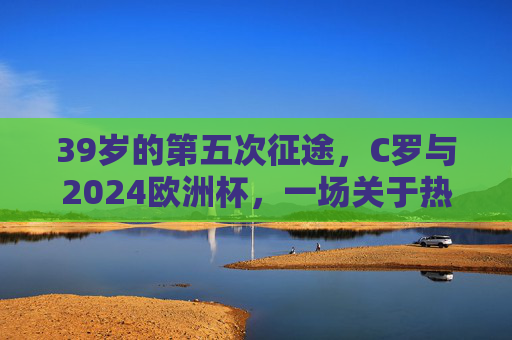 39岁的第五次征途，C罗与2024欧洲杯，一场关于热爱的终极问答，39岁的热爱征途，C罗与2024欧洲杯的终极问答