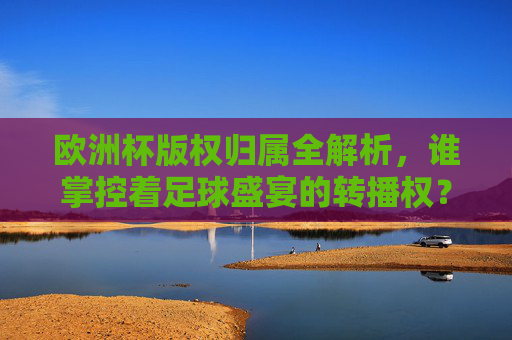 欧洲杯版权归属全解析,谁掌控着足球盛宴的转播权?欧洲杯版权归属,谁掌控足球盛宴转播权?