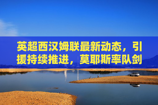英超西汉姆联最新动态，引援持续推进，莫耶斯率队剑指欧战区，西汉姆联引援持续推进 莫耶斯率队剑指英超欧战区