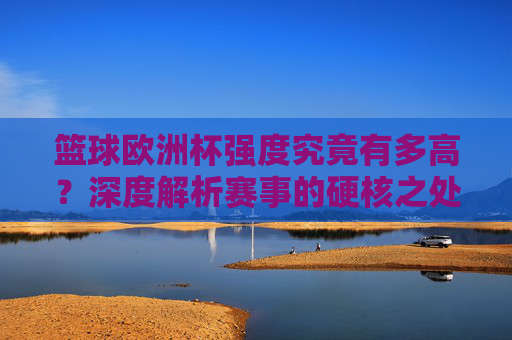 篮球欧洲杯强度究竟有多高？深度解析赛事的硬核之处，篮球欧洲杯强度有多硬？深度解析硬核赛事内核