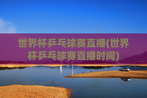 世界杯乒乓球赛直播(世界杯乒乓球赛直播时间)