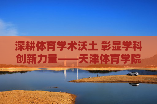 深耕体育学术沃土 彰显学科创新力量——天津体育学院学报发展历程与学术贡献,深耕体育学术沃土 彰显学科创新力量——天津体育学院学报发展历程与学术贡献