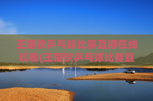王楚钦乒乓球比赛直播在线观看(王楚钦乒乓球比赛直播在线观看)