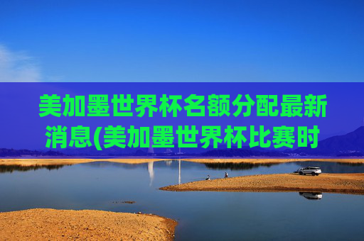 美加墨世界杯名额分配最新消息(美加墨世界杯比赛时间)