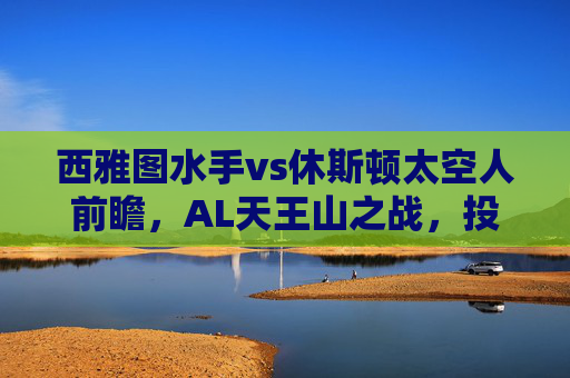 西雅图水手vs休斯顿太空人前瞻,AL天王山之战,投手大战与打线对决谁能主宰?西雅图水手VS休斯顿太空人,AL天王山之战,投手大战与打线对决谁能主宰?