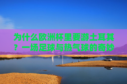 为什么欧洲杯里要游土耳其？一场足球与热气球的奇妙邂逅，欧洲杯土耳其，足球与热气球的奇妙邂逅